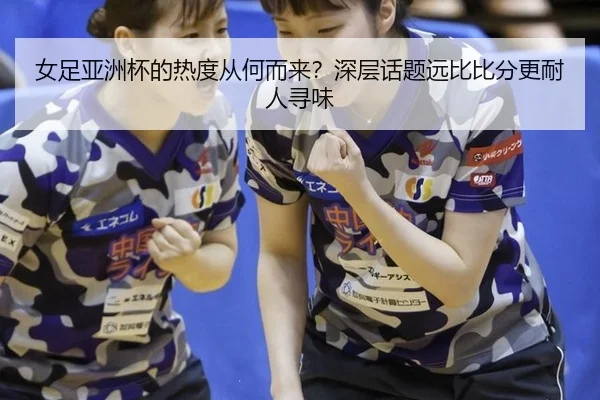 女足亚洲杯的热度从何而来？深层话题远比比分更耐人寻味